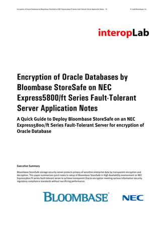 Encryption of Oracle Databases by Bloombase StoreSafe on NEC Express5800/ft Series Fault-Tolerant Server Application Notes P1 © 2008 Bloombase, Inc.
Encryption of Oracle Databases by
Bloombase StoreSafe on NEC
Express5800/ft Series Fault-Tolerant
Server Application Notes
A Quick Guide to Deploy Bloombase StoreSafe on an NEC
Express5800/ft Series Fault-Tolerant Server for encryption of
Oracle Database
Executive Summary
Bloombase StoreSafe storage security server protects privacy of sensitive enterprise data by transparent encryption and
decryption. This paper summarizes quick notes to setup of Bloombase StoreSafe in High Availability environment on NEC
Express5800/ft series fault-tolerant server to achieve transparent Oracle encryption meeting various information security
regulatory compliance standards without sacrificing performance.
 