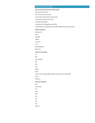 Direct Attached Storage (DAS)
Extensive Storage Communication Protocol Support
Fiber Channel Protocol (FCP)
Fiber Channel over Ethernet (FCoE)
Internet Small Computer System Interface (iSCSI)
Small Computer System Interface (SCSI)
Serial Attached SCSI (SAS)
Serial Advanced Technology Attachment (SATA)
Parallel Advanced Technology Attachment (PATA)/Integrated Drive Electronics (IDE), etc
Platform Independent
Bloombase OS
HP-UX
OpenVMS
IBM-AIX
Sun Solaris
Linux
Microsoft Windows
Mac OS, etc
Hardware Interoperability
HP
IBM
Sun StorageTek
Dell
HDS
EMC
NetApp
Apple
Ultra 160 SCSI low voltage differential (LVD) compliant host bus adapter (HBA)
Emulex
QLogic, etc
Filesystem Independent
Raw
ext2 and ext3
FAT
FAT-32
NTFS
UFS
ZFS
CFS
VxFS
HDFS, etc
 