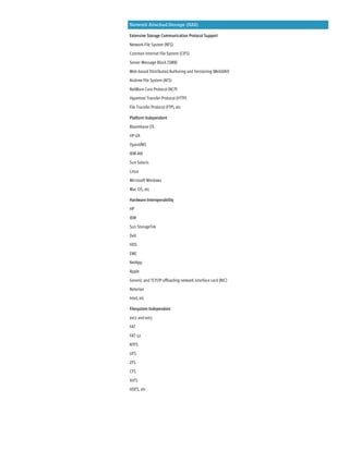 Network Attached Storage (NAS)
Extensive Storage Communication Protocol Support
Network File System (NFS)
Common Internet File System (CIFS)
Server Message Block (SMB)
Web-based Distributed Authoring and Versioning (WebDAV)
Andrew File System (AFS)
NetWare Core Protocol (NCP)
Hypertext Transfer Protocol (HTTP)
File Transfer Protocol (FTP), etc
Platform Independent
Bloombase OS
HP-UX
OpenVMS
IBM-AIX
Sun Solaris
Linux
Microsoft Windows
Mac OS, etc
Hardware Interoperability
HP
IBM
Sun StorageTek
Dell
HDS
EMC
NetApp
Apple
Generic and TCP/IP offloading network interface card (NIC)
Neterion
Intel, etc
Filesystem Independent
ext2 and ext3
FAT
FAT-32
NTFS
UFS
ZFS
CFS
VxFS
HDFS, etc
 