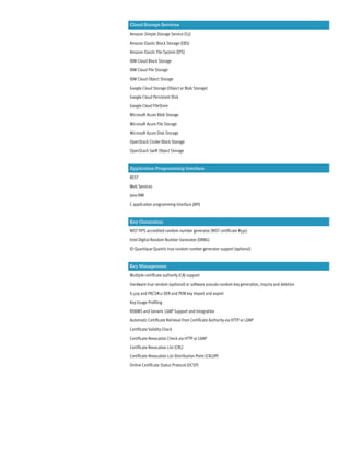 Cloud Storage Services
Amazon Simple Storage Service (S3)
Amazon Elastic Block Storage (EBS)
Amazon Elastic File System (EFS)
IBM Cloud Block Storage
IBM Cloud File Storage
IBM Cloud Object Storage
Google Cloud Storage (Object or Blob Storage)
Google Cloud Persistent Disk
Google Cloud FileStore
Microsoft Azure Blob Storage
Microsoft Azure File Storage
Microsoft Azure Disk Storage
OpenStack Cinder Block Storage
OpenStack Swift Object Storage
Application Programming Interface
REST
Web Services
Java RMI
C application programming interface (API)
Key Generation
NIST FIPS accredited random number generator (NIST certificate #591)
Intel Digital Random Number Generator (DRNG)
ID Quantique Quantis true random number generator support (optional)
Key Management
Multiple certificate authority (CA) support
Hardware true random (optional) or software pseudo-random key generation, inquiry and deletion
X.509 and PKCS#12 DER and PEM key import and export
Key Usage Profiling
RDBMS and Generic LDAP Support and Integration
Automatic Certificate Retrieval from Certificate Authority via HTTP or LDAP
Certificate Validity Check
Certificate Revocation Check via HTTP or LDAP
Certificate Revocation List (CRL)
Certificate Revocation List Distribution Point (CRLDP)
Online Certificate Status Protocol (OCSP)
 