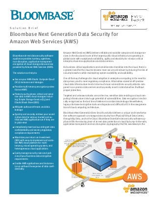 Amazon Web Services (AWS) delivers reliable and scalable compute and storage ser-
vices in the cloud and is one of the largest public cloud infrastructure operating in
global scale with exceptional availability, agility and elasticity for mission-critical
enterprise business applications and data services.
As business critical applications and sensitive data transition into the cloud, there is
a greater need for the cloud to become more secure and robust by reducing the risk of
security breaches while maintaining system scalability and availability.
One of the key challenges for cloud adoption in enterprise computing is the need for
data privacy and to meet regulatory compliance. Information stored at off-premise
cloud data infrastructure tends to be much more vulnerable to security attacks com-
pared to on-premise data centers and may easily result in data breaches if without
proper protection.
Targeted and unknown attacks are on the rise, sensitive data residing on cloud com-
puting infrastructure risks huge potential of vulnerabilities. Data encryption is techni-
cally recognized as the last line of defense to combat data leakage. Nevertheless,
legacy silo-based encryption tools are disparate and difficult to fit in the new genera-
tion of cloud computing architecture.
Bloombase Next Generation Data Security solution delivers a unique and transforma-
tive software approach on storage data security from Physical/Virtual Data Center,
through Big Data, and to the Cloud. Bloombase StoreSafe data security software ap-
pliance fills the missing piece of at-rest data protection at cloud by bump-in-the-wire,
application-transparent and non-disruptive cryptography that fits seamlessly in the
Bloombase at-rest data security software
appliance provides turnkey, agentless,
non-disruptive, application-transparent
encryption of cloud storage data services
powered by Amazon Web Services (AWS).
The solution can help to:
 Secure your AWS Elastic Compute Cloud
(EC2) instances and storages
 Provide multi-tenancy encryption protec-
tion on AWS
 Protect your business critical and sensi-
tive data in AWS cloud storages includ-
ing Simple Storage Service (S3) and
Elastic Block Store (EBS)
 Mitigate outbound threats and data
leakage
 Quickly and securely retrieve your secret
cipher-data for various trusted and au-
thorized AWS applications as-if they are
in plain-text
 Immediately meet various stringent data
confidentiality and secrecy regulatory
compliance requirements
 Maximize your return on investment
(ROI) with easy-to-implement and scala-
ble AWS cloud platform for multi-
tenancy, mixed operating system, and
heterogeneous cloud applications
 Easily manage security rules and poli-
cies of your business data encryption
requirements
 Enable AWS applications and instances
to run without the expense of data confi-
dentiality
S o l u t i o n B r i e f
Bloombase Next Generation Data Security for
Amazon Web Services (AWS)
EC2 Instance
EBS Volume
S3 Object
Applications on
Amazon Elastic
Compute Cloud
S3 Bucket
Amazon Elastic
Block Storage
^$8Yn
+=@~Clear-text data from AWS EC2
instances is encrypted as it moves
through Bloombase StoreSafe to
AWS storage interfaces and
un-encrypted vice-versa
Read and Unencrypt
Encrypt and Write
Clear
text
Header
Trailer
Cleartext
Header
Trailer
^$8Yn+=Q~
^$8Yn
+=@~
Bloombase
StoreSafe on
EC2
 