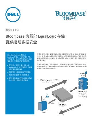 解决方案简介

Bloombase 为戴尔 EqualLogic 存储
提供透明数据安全

Bloombase StoreSafe 是在 Dell
EqualLogic 存储上一个通用的软件平台，
无代理，无中断，对应用程序透明，静态
数据保密，这个解决方案可以帮助您：


易于实现，可扩展，安全强化 Dell
EqualLogic iSCSI SAN 存储系统，从而最
大限度提高投资回报率



轻松管理安全规则和数据的加密策略



保护您的关键业务和时间敏感数据



遵从可信任及认证的包括法规遵从的请
求，快速安全获取您的机密数据

传统的信息技术安全技术研究认为外部攻击是网络攻击的源头。因此，现有的许多
技术，如：防火墙，入侵检测系统（IDS），入侵防御系统（IPS），内容过滤，防
病毒，反恶意软件，SSL-VPN，统一威胁管理（UTM），都位于核心 IT 设施外围预
防的第一线。
尽管 IT 安全界采取了各种安全措施， 数据泄露无论是在速度上还是在规模上都出
现快速蔓延之势。 数据泄露是由一系列威胁引起的：数据被盗，备份磁带丢失，病
毒攻击，恶意软件或内部威胁。

 
