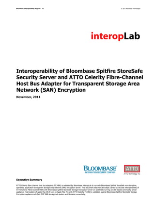 Bloombase Interoperability Program   P1                                                                                            © 2011 Bloombase Technologies




Interoperability of Bloombase Spitfire StoreSafe
Security Server and ATTO Celerity Fibre-Channel
Host Bus Adapter for Transparent Storage Area
Network (SAN) Encryption
November, 2011




Executive Summary

ATTO Celerity fibre channel host bus adapters (FC-HBA) is validated by Bloombase interopLab to run with Bloombase Spitfire StoreSafe non-disruptive,
agentless, application-transparent storage area network (SAN) encryption server. This document describes the steps carried out to test interoperability of
ATTO Celerity Fibre Channel HBAs with Bloombase Spitfire StoreSafe Storage Encryption Server on SpitfireOS running on x86-based commodity server
appliance. Host system of Apple Mac OS X Lion on Apple Mac Pro with ATTO Celerity FC HBA is validated against Bloombase Spitfire StoreSafe Storage
Encryption appliance with Dell EMC SAN storage sub-system and Brocade connectivity.
 