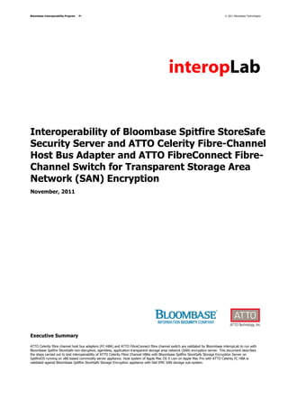 Bloombase Interoperability Program   P1                                                                                         © 2011 Bloombase Technologies




Interoperability of Bloombase Spitfire StoreSafe
Security Server and ATTO Celerity Fibre-Channel
Host Bus Adapter and ATTO FibreConnect Fibre-
Channel Switch for Transparent Storage Area
Network (SAN) Encryption
November, 2011




Executive Summary

ATTO Celerity fibre channel host bus adapters (FC-HBA) and ATTO FibreConnect fibre channel switch are validated by Bloombase interopLab to run with
Bloombase Spitfire StoreSafe non-disruptive, agentless, application-transparent storage area network (SAN) encryption server. This document describes
the steps carried out to test interoperability of ATTO Celerity Fibre Channel HBAs with Bloombase Spitfire StoreSafe Storage Encryption Server on
SpitfireOS running on x86-based commodity server appliance. Host system of Apple Mac OS X Lion on Apple Mac Pro with ATTO Celerity FC HBA is
validated against Bloombase Spitfire StoreSafe Storage Encryption appliance with Dell EMC SAN storage sub-system.
 