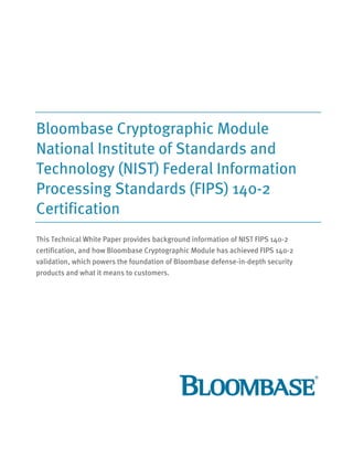 Bloombase Cryptographic Module
National Institute of Standards and
Technology (NIST) Federal Information
Processing Standards (FIPS) 140-2
Certification
This Technical White Paper provides background information of NIST FIPS 140-2
certification, and how Bloombase Cryptographic Module has achieved FIPS 140-2
validation, which powers the foundation of Bloombase defense-in-depth security
products and what it means to customers.
 