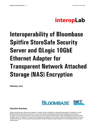 Bloombase Interoperability Program   P1                                                                          © 2012 Bloombase Technologies




Interoperability of Bloombase
Spitfire StoreSafe Security
Server and QLogic 10GbE
Ethernet Adapter for
Transparent Network Attached
Storage (NAS) Encryption
February, 2012




Executive Summary
QLogic enterprise grade 10GbE ethernet adapters / network interface cards (NIC) are validated by Bloombase's interopLab to run with
Bloombase Spitfire StoreSafe Security Server to secure CIFS, Samba and NFS Network Attached Storage (NAS) by state-of-the-art
encryption. This document describes the steps carried out to test interoperability of QLogic 10G NICs with Bloombase Spitfire StoreSafe
Encryption Server on SpitfireOS running on Intel x86-based server appliances. Host systems on Microsoft Windows and Red Hat Linux are
validated with QLogic 10G NIC-powered Bloombase Spitfire StoreSafe Storage Encryption appliances securing NetApp FAS2240 unified
storage system.
 