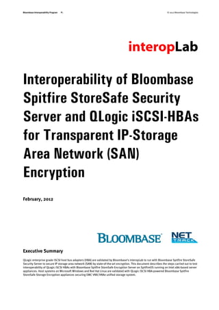 Bloombase Interoperability Program   P1                                                                             © 2012 Bloombase Technologies




Interoperability of Bloombase
Spitfire StoreSafe Security
Server and QLogic iSCSI-HBAs
for Transparent IP-Storage
Area Network (SAN)
Encryption
February, 2012




Executive Summary
QLogic enterprise grade iSCSI host bus adapters (HBA) are validated by Bloombase's interopLab to run with Bloombase Spitfire StoreSafe
Security Server to secure IP storage area network (SAN) by state-of-the-art encryption. This document describes the steps carried out to test
interoperability of QLogic iSCSI HBAs with Bloombase Spitfire StoreSafe Encryption Server on SpitfireOS running on Intel x86-based server
appliances. Host systems on Microsoft Windows and Red Hat Linux are validated with QLogic iSCSI HBA-powered Bloombase Spitfire
StoreSafe Storage Encryption appliances securing EMC VNX/VNXe unified storage system.
 