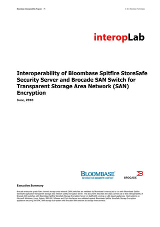 Bloombase Interoperability Program   P1                                                                                            © 2011 Bloombase Technologies




Interoperability of Bloombase Spitfire StoreSafe
Security Server and Brocade SAN Switch for
Transparent Storage Area Network (SAN)
Encryption
June, 2010




Executive Summary

Brocade enterprise grade fiber channel storage area network (SAN) switches are validated by Bloombase's interopLab to run with Bloombase Spitfire
StoreSafe application-transparent storage area network (SAN) encryption server. This document describes the steps carried out to test interoperability of
Brocade SAN switches with Bloombase Spitfire StoreSafe Storage Encryption Server on SpitfireOS running on x86-based appliances. Host systems on
Microsoft Windows, Linux, Solaris, IBM AIX, VMware and Citrix XenServer are validated against Bloombase Spitfire StoreSafe Storage Encryption
appliances securing Dell EMC SAN storage sub-system with Brocade SAN switches as storage interconnects.
 