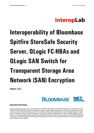 Bloombase Interoperability Program   P1                                                                          © 2011 Bloombase Technologies




Interoperability of Bloombase
Spitfire StoreSafe Security
Server, QLogic FC-HBAs and
QLogic SAN Switch for
Transparent Storage Area
Network (SAN) Encryption
August, 2011




Executive Summary
QLogic enterprise grade fiber channel host bus adapters (FC-HBA) and SAN switches are validated by Bloombase's interopLab to run with
Bloombase Spitfire StoreSafe application-transparent storage area network (SAN) encryption server. This document describes the steps
carried out to test interoperability of QLogic Fiber Channel HBAs and SAN switches with Bloombase Spitfire StoreSafe Storage Encryption
Server on SpitfireOS running on x86-based appliances. Host systems on Microsoft Windows, Linux, Solaris, IBM AIX, VMware and Citrix
XenServer are validated against QLogic-powered Bloombase Spitfire StoreSafe Storage Encryption appliances with Dell EMC SAN storage
sub-system. Host software applications including Oracle Database and Symantec Veritas Storage Foundation for Oracle Real Application
Cluster (SFRAC) are also validated.
 