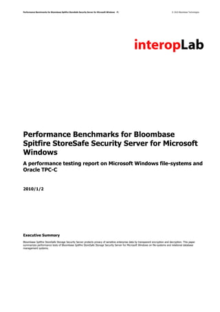 Performance Benchmarks for Bloombase Spitfire StoreSafe Security Server for Microsoft Windows   P1                                © 2010 Bloombase Technologies




Performance Benchmarks for Bloombase
Spitfire StoreSafe Security Server for Microsoft
Windows
A performance testing report on Microsoft Windows file-systems and
Oracle TPC-C


2010/1/2




Executive Summary
Bloombase Spitfire StoreSafe Storage Security Server protects privacy of sensitive enterprise data by transparent encryption and decryption. This paper
summarizes performance tests of Bloombase Spitfire StoreSafe Storage Security Server for Microsoft Windows on file-systems and relational database
management systems.
 
