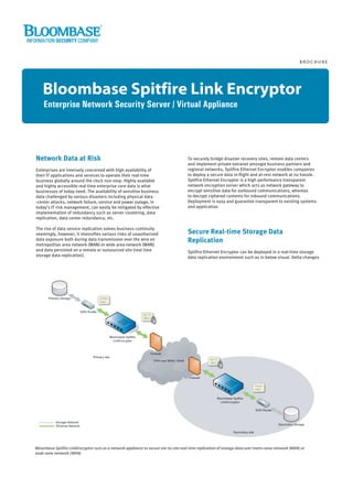 BROCHURE




    Bloombase Spitfire Link Encryptor
    Enterprise Network Security Server / Virtual Appliance




Network Data at Risk                                                                   To securely bridge disaster recovery sites, remote data centers
                                                                                       and implement private extranet amongst business partners and
Enterprises are intensely concerned with high availability of                          regional networks, Spitfire Ethernet Encryptor enables companies
their IT applications and services to operate their real-time                          to deploy a secure data in-flight and at-rest network at no hassle.
business globally around the clock non-stop. Highly available                          Spitfire Ethernet Encryptor is a high performance transparent
and highly accessible real time enterprise core data is what                           network encryption server which acts as network gateway to
businesses of today need. The availability of sensitive business                       encrypt sensitive data for outbound communications, whereas
data challenged by various disasters including physical data                           to decrypt ciphered contents for inbound communications.
-center attacks, network failure, service and power outage, in                         Deployment is easy and guarantee transparent to existing systems
today's IT risk management, can easily be mitigated by effective                       and application.
implementation of redundancy such as server clustering, data
replication, data center redundancy, etc.

The rise of data service replication solves business continuity
seemingly, however, it intensifies various risks of unauthorized                       Secure Real-time Storage Data
data exposure both during data transmission over the wire on                           Replication
metropolitan area network (MAN) or wide area network (WAN)
and data persisted on a remote or outsourced site (real time                           Spitfire Ethernet Encryptor can be deployed in a real-time storage
storage data replication).                                                             data replication environment such as in below visual. Delta changes




Bloombase Spitfire LinkEncryptor runs as a network appliance to secure site-to-site real-time replication of storage data over metro-area-network (MAN) or
wide-area-network (WAN)
 