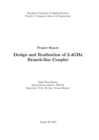Frankfurt University of Applied Sciences
Faculty 2: Computer Science & Engineering
Project Report
Design and Realization of 2.4GHz
Branch-line Coupler
Binh Pham Quang
Matriculation number: 1067767
Supervisor: Prof. Dr.-Ing. Gernot Zimmer
August 20, 2017
 