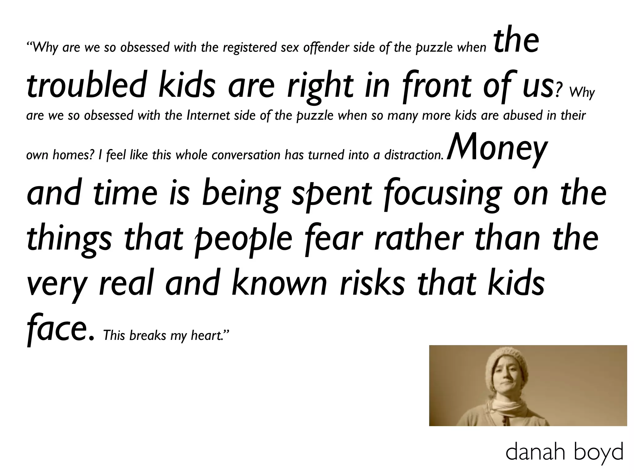 the
“Why are we so obsessed with the registered sex offender side of the puzzle when


troubled kids are right in front of us?                                                        Why
are we so obsessed with the Internet side of the puzzle when so many more kids are abused in their

                             Money
own homes? I feel like this whole conversation has turned into a distraction.


and time is being spent focusing on the
things that people fear rather than the
very real and known risks that kids
face.         This breaks my heart.”




                                                                                   danah boyd
 