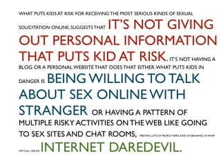 WHAT PUTS KIDS AT RISK FOR RECEIVING THE MOST SERIOUS KINDS OF SEXUAL

            IT’S NOT GIVING
SOLICITATION ONLINE, SUGGESTS THAT


OUT PERSONAL INFORMATION
THAT PUTS KID AT RISK.                                              IT’S NOT HAVING A
BLOG OR A PERSONAL WEBSITE THAT DOES THAT EITHER. WHAT PUTS KIDS IN

    BEING WILLING TO TALK
DANGER IS


ABOUT SEX ONLINE WITH
STRANGER OR HAVING A PATTERN OF
MULTIPLE RISKY ACTIVITIES ON THE WEB LIKE GOING
TO SEX SITES AND CHAT ROOMS,                   MEETING LOTS OF PEOPLE THERE, KIND OF BEHAVING IN WHAT




WE CALL LIKE AN   INTERNET DAREDEVIL.
 