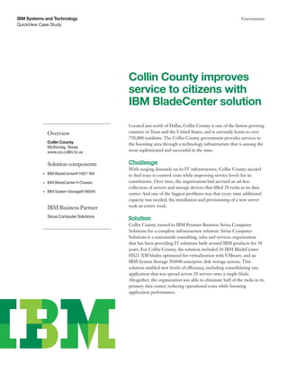 IBM Systems and Technology                                                                                Government
QuickView Case Study




                                            Collin County improves
                                            service to citizens with
                                            IBM BladeCenter solution
                                            Located just north of Dallas, Collin County is one of the fastest-growing
                Overview                    counties in Texas and the United States, and is currently home to over
                                            750,000 residents. The Collin County government provides services to
                Collin County               the booming area through a technology infrastructure that is among the
                McKinney, Texas
                www.co.collin.tx.us         most sophisticated and successful in the state.


                Solution components         Challenge
                                            With surging demands on its IT infrastructure, Collin County needed
           •	   IBM BladeCenter® HS21 XM    to find ways to control costs while improving service levels for its
           •	   IBM BladeCenter H Chassis   constituents. Over time, the organization had accrued an ad-hoc
                                            collection of servers and storage devices that filled 28 racks in its data
           •	   IBM System Storage® N6040
                                            center. And one of the biggest problems was that every time additional
                                            capacity was needed, the installation and provisioning of a new server
                IBM Business Partner        took an entire week.

                Sirius Computer Solutions
                                            Solution
                                            Collin County turned to IBM Premier Business Sirius Computer
                                            Solutions for a complete infrastructure solution. Sirius Computer
                                            Solutions is a nationwide consulting, sales and services organization
                                            that has been providing IT solutions built around IBM products for 30
                                            years. For Collin County, the solution included 26 IBM BladeCenter
                                            HS21 XM blades optimized for virtualization with VMware, and an
                                            IBM System Storage N6040 enterprise disk storage system. This
                                            solution enabled new levels of efficiency, including consolidating one
                                            application that was spread across 20 servers onto a single blade.
                                            Altogether, the organization was able to eliminate half of the racks in its
                                            primary data center, reducing operational costs while boosting
                                            application performance.
 