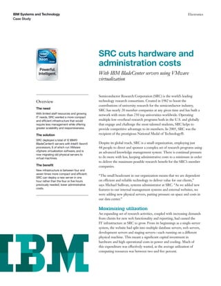 IBM Systems and Technology                                                                                             Electronics
Case Study




                                                       SRC cuts hardware and
                                                       administration costs
                                                       With IBM BladeCenter servers using VMware
                                                       virtualization


                                                       Semiconductor Research Corporation (SRC) is the world’s leading
            Overview                                   technology research consortium. Created in 1982 to boost the
                                                       contributions of university research for the semiconductor industry,
            The need
                                                       SRC has nearly 20 member companies at any given time and has built a
            With limited staff resources and growing   network with more than 250 top universities worldwide. Operating
            IT needs, SRC wanted a more compact
            and efficient infrastructure that would    multiple low-overhead research programs both in the U.S. and globally
            require less management while offering     that engage and challenge the most talented students, SRC helps to
            greater scalability and responsiveness.    provide competitive advantage to its members. In 2005, SRC was the
            The solution                               recipient of the prestigious National Medal of Technology®.
            SRC deployed a total of 12 IBM®
            BladeCenter® servers with Intel® Xeon®     Despite its global reach, SRC is a small organization, employing just
            processors, 6 of which run VMware          44 people to direct and sponsor a complex set of research programs using
            vSphere virtualization software, and is    an advanced knowledge management system. There is continual pressure
            now migrating old physical servers to
            virtual machines.                          to do more with less, keeping administrative costs to a minimum in order
                                                       to deliver the maximum possible research beneﬁt for the SRC’s member
            The beneﬁt                                 companies.
            New infrastructure is between four and
            seven times more compact and efficient;
                                                       “The small headcount in our organization means that we are dependent
            SRC can deploy a new server in one
            hour rather than the four or ﬁve hours     on efficient and reliable technology to deliver value for our clients,”
            previously needed; lower administrative    says Michael Sullivan, systems administrator at SRC. “As we added new
            costs.                                     features to our internal management systems and external websites, we
                                                       were adding new physical servers, putting pressure on space and costs in
                                                       our data center.”

                                                       Maximizing utilization
                                                       An expanding set of research activities, coupled with increasing demands
                                                       from clients for new web functionality and reporting, had caused the
                                                       IT infrastructure at SRC to grow. From its beginnings as a single-server
                                                       system, the website had split into multiple database servers, web servers,
                                                       development servers and staging servers—each running on a different
                                                       physical machine. This meant a signiﬁcant capital investment in
                                                       hardware and high operational costs in power and cooling. Much of
                                                       this expenditure was effectively wasted, as the average utilization of
                                                       computing resources was between two and ﬁve percent.
 