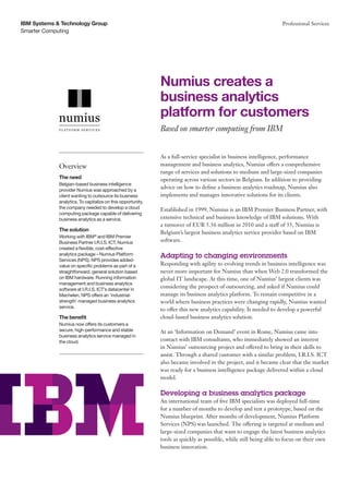 IBM Systems & Technology Group                                                                                     Professional Services
Smarter Computing




                                                             Numius creates a
                                                             business analytics
                                                             platform for customers
                                                             Based on smarter computing from IBM


                                                             As a full-service specialist in business intelligence, performance
             Overview                                        management and business analytics, Numius offers a comprehensive
                                                             range of services and solutions to medium and large-sized companies
             The need                                        operating across various sectors in Belgium. In addition to providing
             Belgian-based business intelligence
             provider Numius was approached by a
                                                             advice on how to define a business analytics roadmap, Numius also
             client wanting to outsource its business        implements and manages innovative solutions for its clients.
             analytics. To capitalize on this opportunity,
             the company needed to develop a cloud           Established in 1999, Numius is an IBM Premier Business Partner, with
             computing package capable of delivering
             business analytics as a service.                extensive technical and business knowledge of IBM solutions. With
                                                             a turnover of EUR 5.36 million in 2010 and a staff of 35, Numius is
             The solution
                                                             Belgium’s largest business analytics service provider based on IBM
             Working with IBM® and IBM Premier
             Business Partner I.R.I.S. ICT, Numius           software.
             created a flexible, cost-effective
             analytics package – Numius Platform             Adapting to changing environments
             Services (NPS). NPS provides added-
             value on specific problems as part of a         Responding with agility to evolving trends in business intelligence was
             straightforward, general solution based         never more important for Numius than when Web 2.0 transformed the
             on IBM hardware. Running information            global IT landscape. At this time, one of Numius’ largest clients was
             management and business analytics
             software at I.R.I.S. ICT’s datacenter in
                                                             considering the prospect of outsourcing, and asked if Numius could
             Mechelen, NPS offers an ‘industrial-            manage its business analytics platform. To remain competitive in a
             strength’ managed business analytics            world where business practices were changing rapidly, Numius wanted
             service.
                                                             to offer this new analytics capability. It needed to develop a powerful
             The benefit                                     cloud-based business analytics solution.
             Numius now offers its customers a
             secure, high-performance and stable             At an ‘Information on Demand’ event in Rome, Numius came into
             business analytics service managed in
             the cloud.                                      contact with IBM consultants, who immediately showed an interest
                                                             in Numius’ outsourcing project and offered to bring in their skills to
                                                             assist. Through a shared customer with a similar problem, I.R.I.S. ICT
                                                             also became involved in the project, and it became clear that the market
                                                             was ready for a business intelligence package delivered within a cloud
                                                             model.

                                                             Developing a business analytics package
                                                             An international team of five IBM specialists was deployed full-time
                                                             for a number of months to develop and test a prototype, based on the
                                                             Numius blueprint. After months of development, Numius Platform
                                                             Services (NPS) was launched. The offering is targeted at medium and
                                                             large-sized companies that want to engage the latest business analytics
                                                             tools as quickly as possible, while still being able to focus on their own
                                                             business innovation.
 
