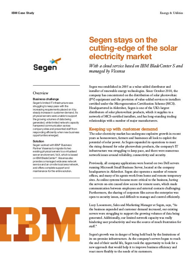 IBM Case Study Energy & Utilities
Segen stays on the
cutting-edge of the solar
electricity market
With a cloud service based on IBM BladeCenter S and
managed by Vissensa
Overview
Business challenge
Segen’s limited IT infrastructure was
struggling to keep pace with the
increasing requirements placed on it by
steady increase in customer demand. Its
physical servers were unable to support
the growing volumes of data being
generated, while limited network capacity
hampered communication across
company sites and prevented staff from
responding efficiently when new business
opportunities emerged.
Solution
Segen worked with IBM®
Business
Partner Vissensa to migrate its two
existing physical servers to a virtualised
server environment, VsX, which is based
on IBM BladeCenter®
. Vissensa also
provides a managed wide area network
service and an on-site local area network,
and offers complete support and
maintenance for the entire solution.
Segen was established in 2005 as a value-added distributor and
installer of renewable energy technologies. Since October 2010, the
company has concentrated on the distribution of solar photovoltaic
(PV) equipment and the provision of value-added services to installers
certified under the Microgeneration Certification Scheme (MCS).
Headquartered in Aldershot, Segen is one of the UK’s largest
distributors of solar photovoltaic products, which it supplies to a
network of MCS-certified installers, and has long-standing trading
relationships with a number of major manufacturers.
Keeping up with customer demand
The solar electricity market has undergone explosive growth in recent
years as homeowners, farmers and businesses all look to exploit the
potential of solar power. As Segen expanded its operations to meet
the rising demand for solar photovoltaic products, the company’s IT
infrastructure was struggling to keep pace, and there were numerous
network issues around reliability, connectivity and security.
Previously, all company applications were hosted on two Dell servers
running Microsoft Small Business Server, located at the company
headquarters in Aldershot. Segen also operates a number of remote
offices, and many of its agents work from home and remote temporary
sites. As online systems became more critical to the business, having
the servers on-site caused slow access for remote users, which made
communication between employees and external contacts challenging.
Furthermore, the sharing of corporate files across the enterprise was
open to security issues, and difficult to manage and control efficiently.
Lucy Loosemore, Sales and Marketing Manager at Segen, says, “As
the business expanded and customer demand increased, our existing
servers were struggling to support the growing volumes of data being
generated. Additionally, our limited network capacity was really
hindering user productivity and was the source of much frustration for
staff.”
Segen’s growth was in danger of being held back by the limitations of
its on-premise infrastructure. As the company’s servers began to reach
the end of their useful life, Segen took the opportunity to look for a
new approach that would help it to improve business efficiency and
react more flexibly to the needs of its customers.
 