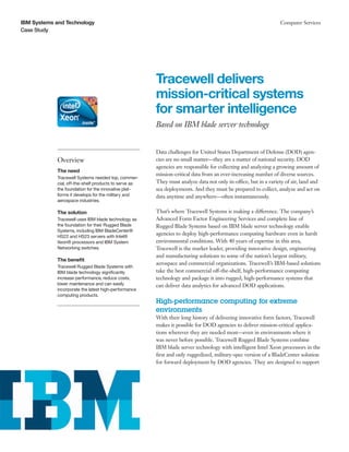 IBM Systems and Technology                                                                                      Computer Services
Case Study




                                                       Tracewell delivers
                                                       mission-critical systems
                                                       for smarter intelligence
                                                       Based on IBM blade server technology


                                                       Data challenges for United States Department of Defense (DOD) agen-
            Overview                                   cies are no small matter—they are a matter of national security. DOD
                                                       agencies are responsible for collecting and analyzing a growing amount of
            The need
                                                       mission-critical data from an ever-increasing number of diverse sources.
            Tracewell Systems needed top, commer-
            cial, off-the-shelf products to serve as   They must analyze data not only in-office, but in a variety of air, land and
            the foundation for the innovative plat-    sea deployments. And they must be prepared to collect, analyze and act on
            forms it develops for the military and     data anytime and anywhere—often instantaneously.
            aerospace industries.

            The solution                               That’s where Tracewell Systems is making a difference. The company’s
            Tracewell uses IBM blade technology as     Advanced Form Factor Engineering Services and complete line of
            the foundation for their Rugged Blade      Rugged Blade Systems based on IBM blade server technology enable
            Systems, including IBM BladeCenter®
            HS22 and HS23 servers with Intel®
                                                       agencies to deploy high-performance computing hardware even in harsh
            Xeon® processors and IBM System            environmental conditions. With 40 years of expertise in this area,
            Networking switches.                       Tracewell is the market leader, providing innovative design, engineering
                                                       and manufacturing solutions to some of the nation’s largest military,
            The benefit
                                                       aerospace and commercial organizations. Tracewell’s IBM-based solutions
            Tracewell Rugged Blade Systems with
            IBM blade technology significantly         take the best commercial off-the-shelf, high-performance computing
            increase performance, reduce costs,        technology and package it into rugged, high-performance systems that
            lower maintenance and can easily           can deliver data analytics for advanced DOD applications.
            incorporate the latest high-performance
            computing products.
                                                       High-performance computing for extreme
                                                       environments
                                                       With their long history of delivering innovative form factors, Tracewell
                                                       makes it possible for DOD agencies to deliver mission-critical applica-
                                                       tions wherever they are needed most—even in environments where it
                                                       was never before possible. Tracewell Rugged Blade Systems combine
                                                       IBM blade server technology with intelligent Intel Xeon processors in the
                                                       first and only ruggedized, military-spec version of a BladeCenter solution
                                                       for forward deployment by DOD agencies. They are designed to support
 