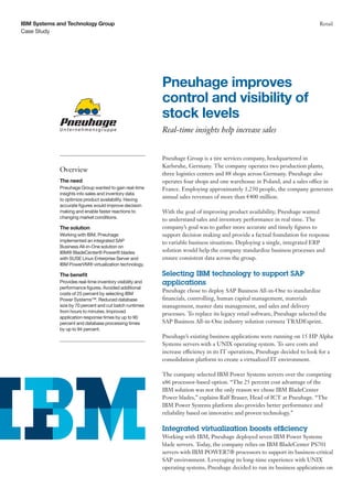 Case Study
IBM Systems and Technology Group Retail
Pneuhage Group is a tire services company, headquartered in
Karlsruhe, Germany. The company operates two production plants,
three logistics centers and 88 shops across Germany. Pneuhage also
operates four shops and one warehouse in Poland, and a sales office in
France. Employing approximately 1,250 people, the company generates
annual sales revenues of more than €400 million.
With the goal of improving product availability, Pneuhage wanted
to understand sales and inventory performance in real time. The
company’s goal was to gather more accurate and timely figures to
support decision making and provide a factual foundation for response
to variable business situations. Deploying a single, integrated ERP
solution would help the company standardize business processes and
ensure consistent data across the group.
Selecting IBM technology to support SAP
applications
Pneuhage chose to deploy SAP Business All-in-One to standardize
financials, controlling, human capital management, materials
management, master data management, and sales and delivery
processes. To replace its legacy retail software, Pneuhage selected the
SAP Business All-in-One industry solution cormeta TRADEsprint.
Pneuhage’s existing business applications were running on 15 HP Alpha
Systems servers with a UNIX operating system. To save costs and
increase efficiency in its IT operations, Pneuhage decided to look for a
consolidation platform to create a virtualized IT environment.
The company selected IBM Power Systems servers over the competing
x86 processor-based option. “The 25 percent cost advantage of the
IBM solution was not the only reason we chose IBM BladeCenter
Power blades,” explains Ralf Brauer, Head of ICT at Pneuhage. “The
IBM Power Systems platform also provides better performance and
reliability based on innovative and proven technology.”
Integrated virtualization boosts efficiency
Working with IBM, Pneuhage deployed seven IBM Power Systems
blade servers. Today, the company relies on IBM BladeCenter PS701
servers with IBM POWER7® processors to support its business-critical
SAP environment. Leveraging its long-time experience with UNIX
operating systems, Pneuhage decided to run its business applications on
Pneuhage improves
control and visibility of
stock levels
Real-time insights help increase sales
Overview
The need
Pneuhage Group wanted to gain real-time
insights into sales and inventory data
to optimize product availability. Having
accurate figures would improve decision
making and enable faster reactions to
changing market conditions.
The solution
Working with IBM, Pneuhage
implemented an integrated SAP
Business All-in-One solution on
IBM® BladeCenter® Power® blades
with SUSE Linux Enterprise Server and
IBM PowerVM® virtualization technology.
The benefit
Provides real-time inventory visibility and
performance figures. Avoided additional
costs of 25 percent by selecting IBM
Power Systems™. Reduced database
size by 70 percent and cut batch runtimes
from hours to minutes. Improved
application response times by up to 90
percent and database processing times
by up to 94 percent.
 