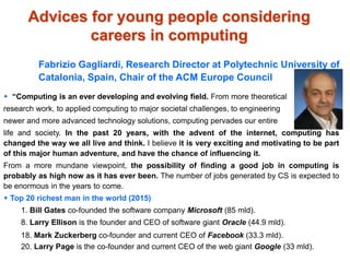 Advices for young people considering
careers in computing
Fabrizio Gagliardi, Research Director at Polytechnic University of
Catalonia, Spain, Chair of the ACM Europe Council
 “Computing is an ever developing and evolving field. From more theoretical
research work, to applied computing to major societal challenges, to engineering
newer and more advanced technology solutions, computing pervades our entire
life and society. In the past 20 years, with the advent of the internet, computing has
changed the way we all live and think. I believe it is very exciting and motivating to be part
of this major human adventure, and have the chance of influencing it.
From a more mundane viewpoint, the possibility of finding a good job in computing is
probably as high now as it has ever been. The number of jobs generated by CS is expected to
be enormous in the years to come.
 Top 20 richest man in the world (2015)
1. Bill Gates co-founded the software company Microsoft (85 mld).
8. Larry Ellison is the founder and CEO of software giant Oracle (44.9 mld).
18. Mark Zuckerberg co-founder and current CEO of Facebook (33.3 mld).
20. Larry Page is the co-founder and current CEO of the web giant Google (33 mld).
 