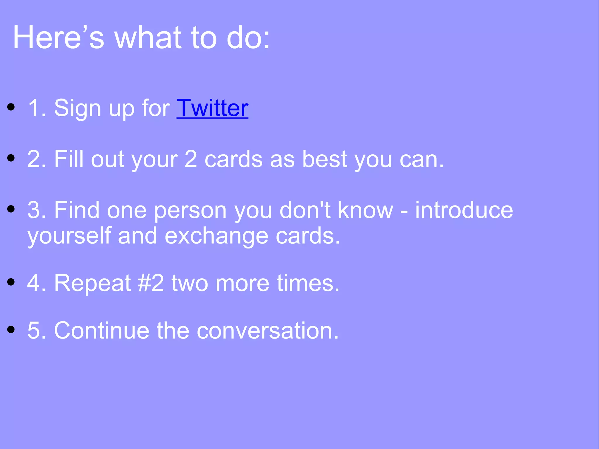 1. Sign up for  Twitter 2. Fill out your 2 cards as best you can. 3. Find one person you don't know - introduce yourself and exchange cards. 4. Repeat #2 two more times.  5. Continue the conversation. Here’s what to do: 