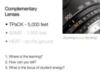 Complementary
Lenses

• TPaCK - 5,000 feet
• SAMR - 1,000 feet
                                      Zooming in past the bling!
• HEAT - on the ground


1. Where is the learning?
2. How can you tell?
3. What is the focus of student energy?
 