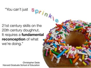 “You can’t just          s pr
                                       ink
                                             le
21st century skills on the
20th century doughnut.
It requires a fundamental
reconception of what
we’re doing.”



                   Christopher Dede
Harvard Graduate School of Education          http://www.ﬂickr.com/photos/superdupermanda/4950788746/
 