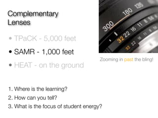 Complementary
Lenses

• TPaCK - 5,000 feet
• SAMR - 1,000 feet
                                      Zooming in past the bling!
• HEAT - on the ground


1. Where is the learning?
2. How can you tell?
3. What is the focus of student energy?
 
