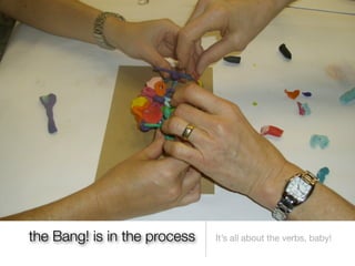 the Bang! is in the process   It’s all about the verbs, baby!
 