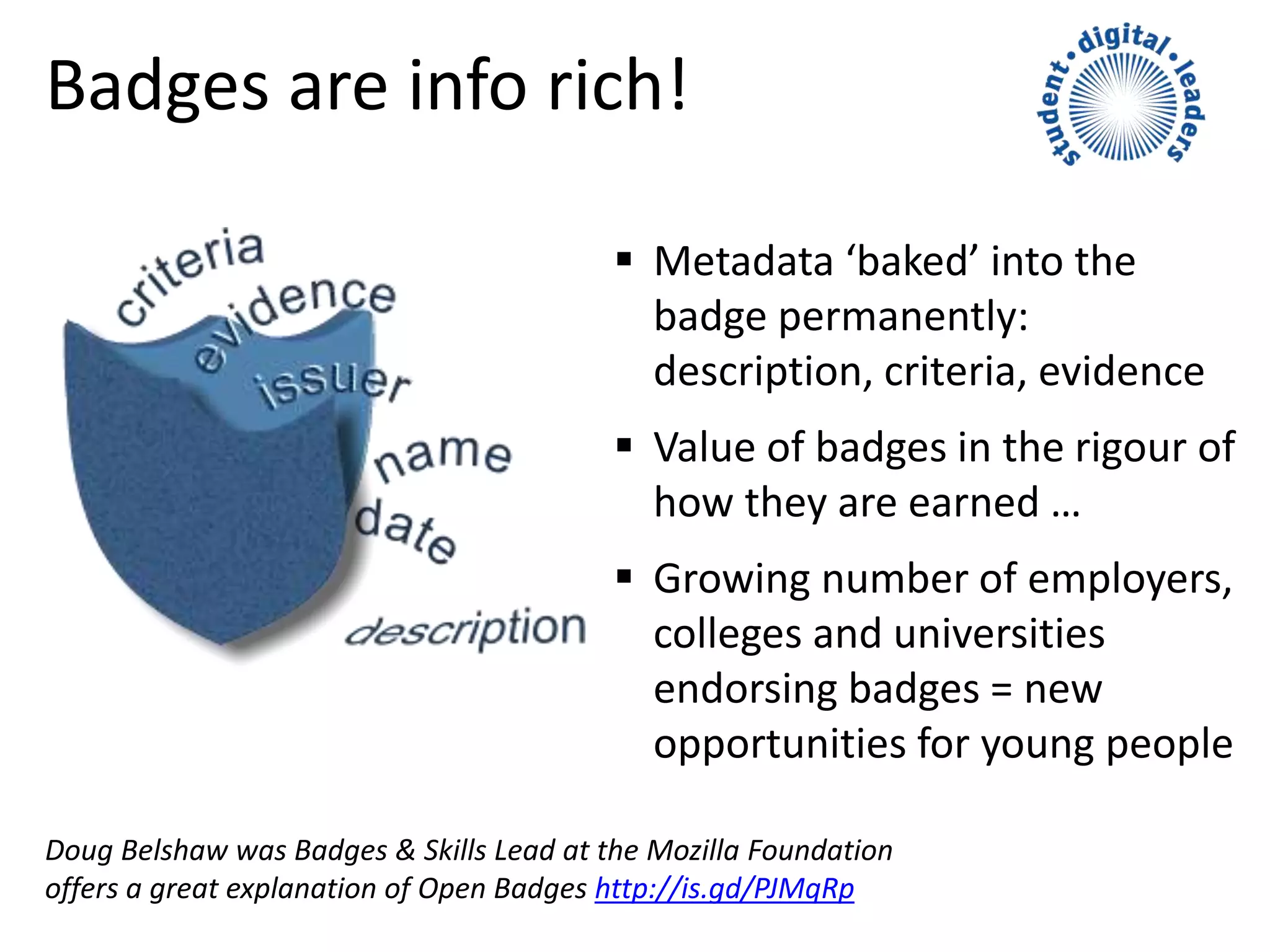 Badges are info rich!
 Metadata ‘baked’ into the
badge permanently:
description, criteria, evidence
 Value of badges in the rigour of
how they are earned …
 Growing number of employers,
colleges and universities
endorsing badges = new
opportunities for young people
Doug Belshaw was Badges & Skills Lead at the Mozilla Foundation
offers a great explanation of Open Badges http://is.gd/PJMqRp
 