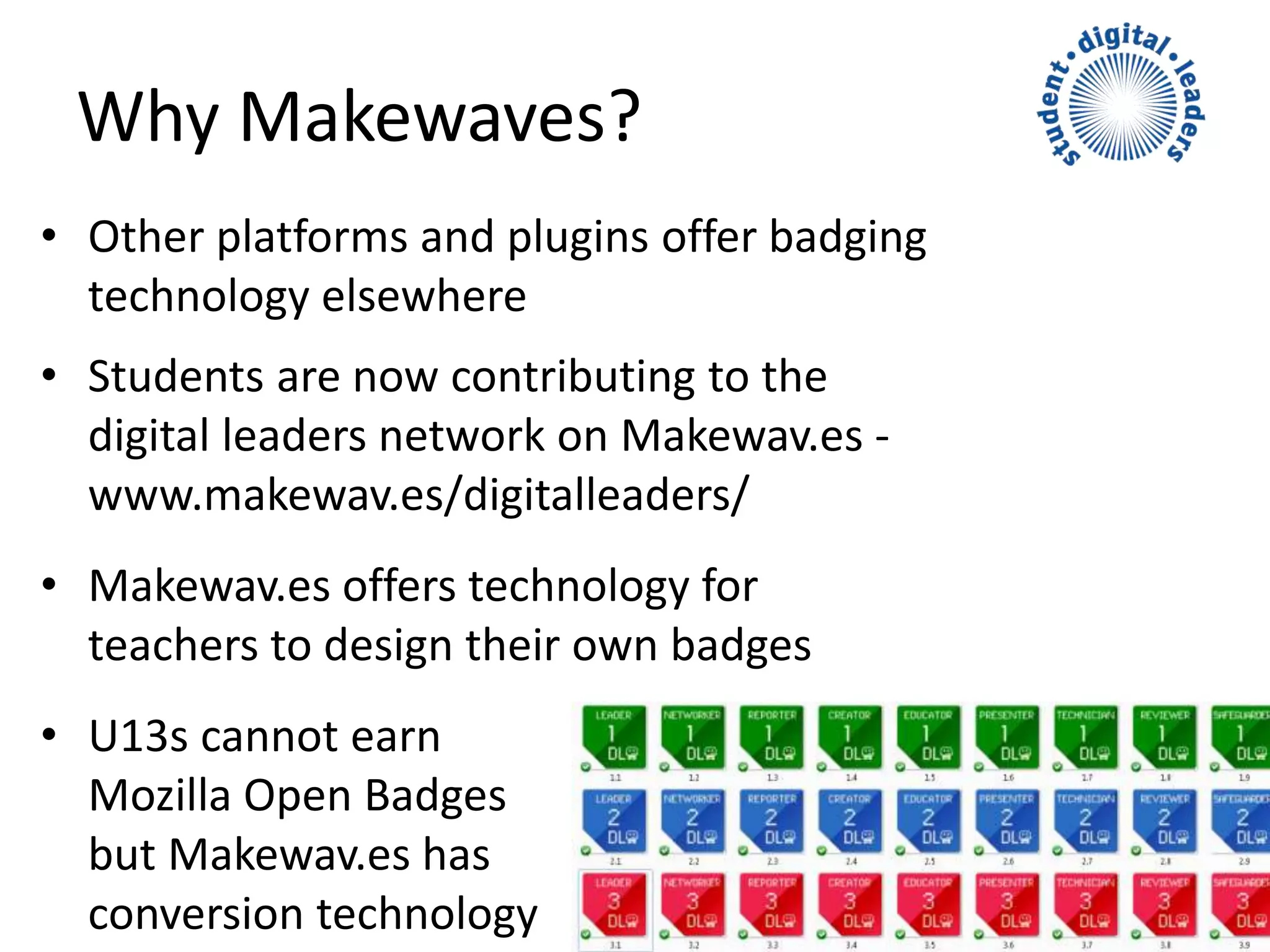 • Other platforms and plugins offer badging
technology elsewhere
• Students are now contributing to the
digital leaders network on Makewav.es -
www.makewav.es/digitalleaders/
• Makewav.es offers technology for
teachers to design their own badges
• U13s cannot earn
Mozilla Open Badges
but Makewav.es has
conversion technology
Why Makewaves?
 
