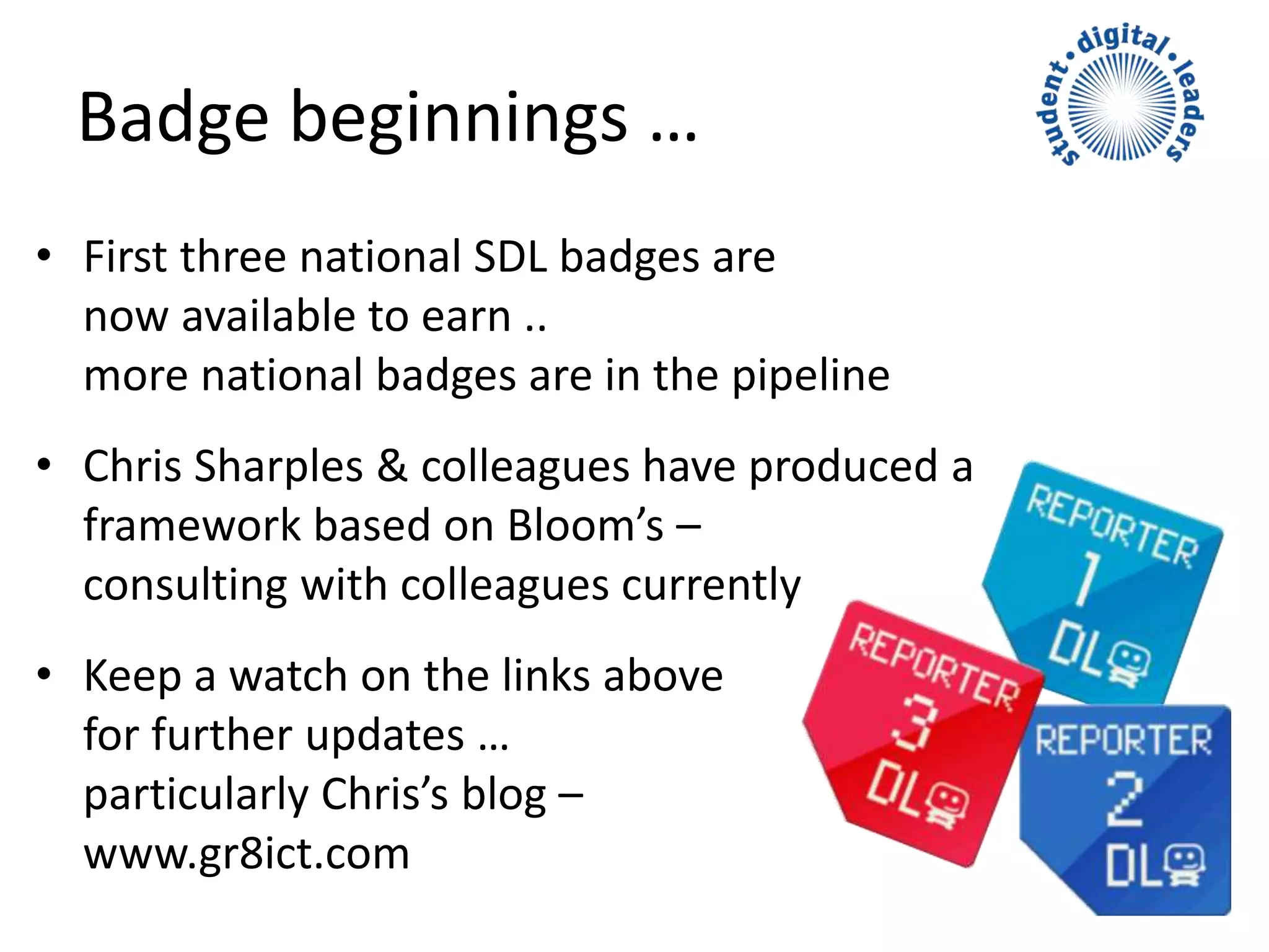 • First three national SDL badges are
now available to earn ..
more national badges are in the pipeline
• Chris Sharples & colleagues have produced a
framework based on Bloom’s –
consulting with colleagues currently
• Keep a watch on the links above
for further updates …
particularly Chris’s blog –
www.gr8ict.com
Badge beginnings …
 