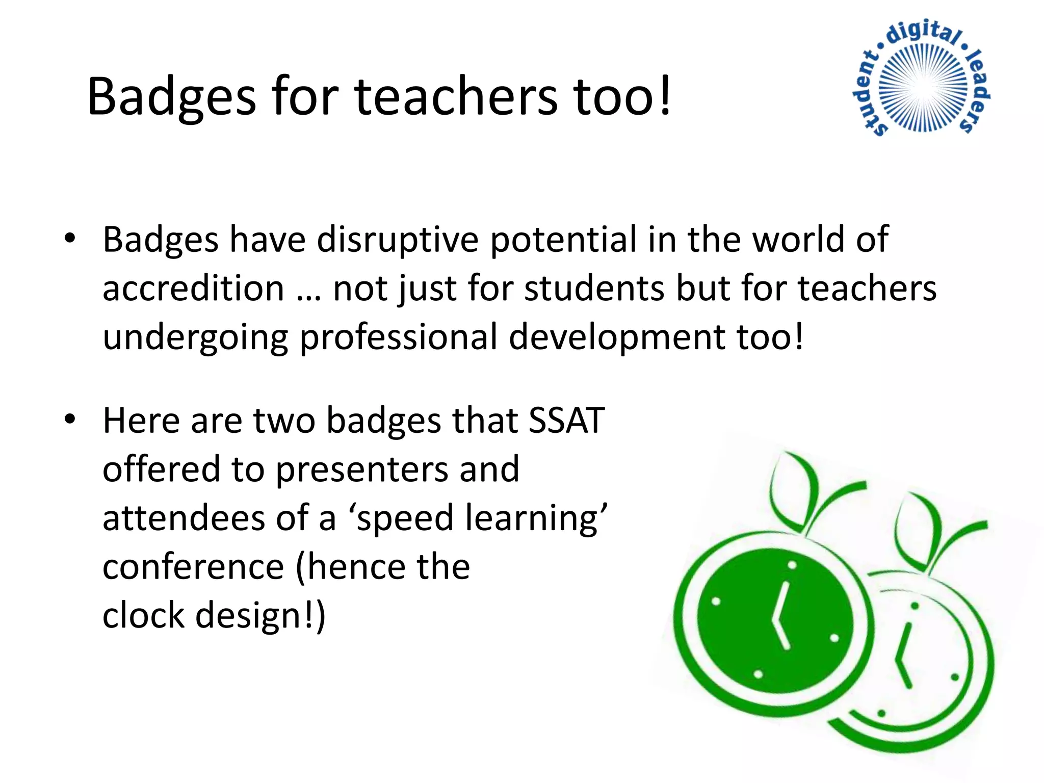 • Badges have disruptive potential in the world of
accredition … not just for students but for teachers
undergoing professional development too!
• Here are two badges that SSAT
offered to presenters and
attendees of a ‘speed learning’
conference (hence the
clock design!)
Badges for teachers too!
 