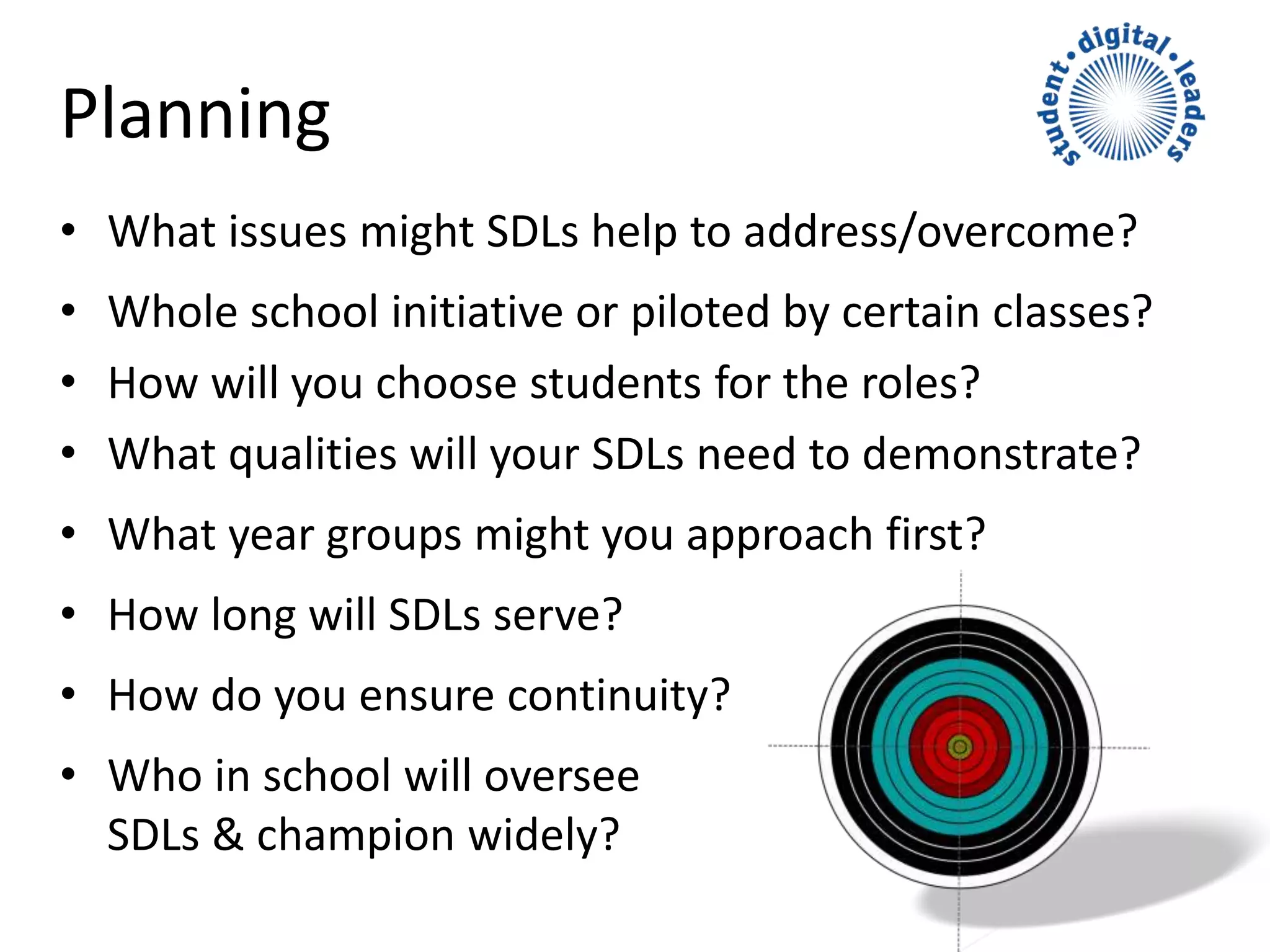 Planning
• What issues might SDLs help to address/overcome?
• Whole school initiative or piloted by certain classes?
• How will you choose students for the roles?
• What qualities will your SDLs need to demonstrate?
• What year groups might you approach first?
• How long will SDLs serve?
• How do you ensure continuity?
• Who in school will oversee
SDLs & champion widely?
 
