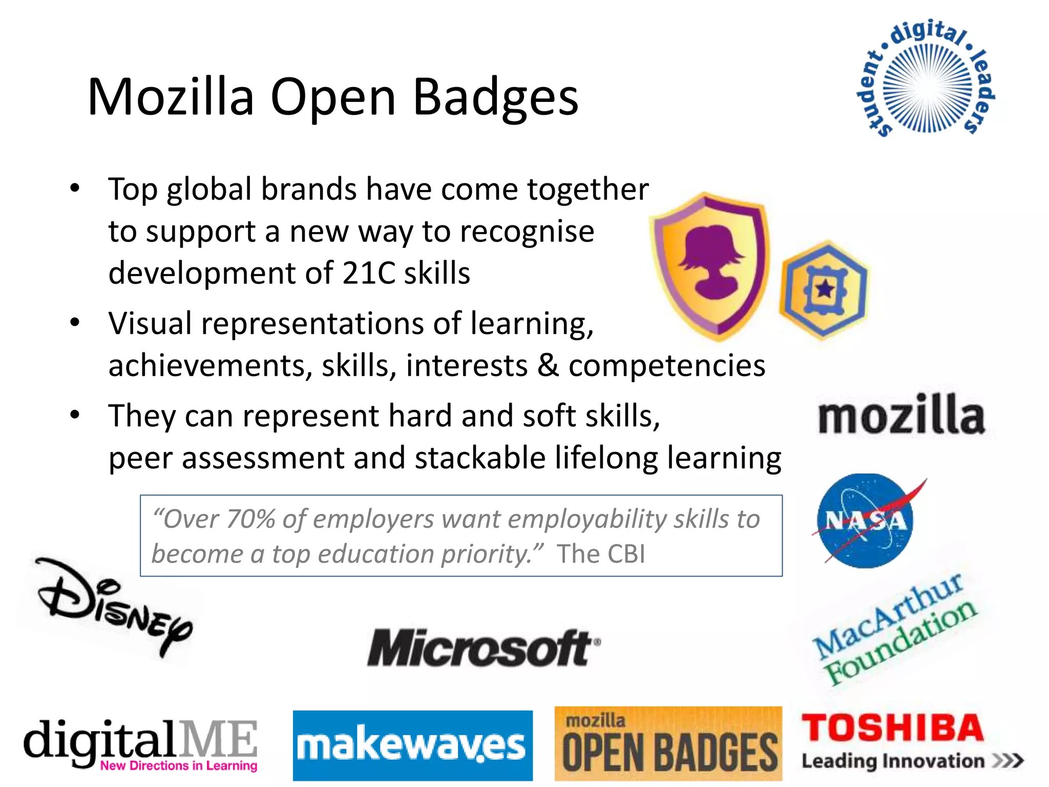 Mozilla Open Badges
• Top global brands have come together
to support a new way to recognise
development of 21C skills
• Visual representations of learning,
achievements, skills, interests & competencies
• They can represent hard and soft skills,
peer assessment and stackable lifelong learning
“Over 70% of employers want employability skills to
become a top education priority.” The CBI
 