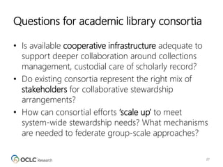 Questions for academic library consortia
• Is available cooperative infrastructure adequate to
support deeper collaboration around collections
management, custodial care of scholarly record?
• Do existing consortia represent the right mix of
stakeholders for collaborative stewardship
arrangements?
• How can consortial efforts ‘scale up’ to meet
system-wide stewardship needs? What mechanisms
are needed to federate group-scale approaches?
27
 