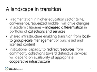 A landscape in transition
• Fragmentation in higher education sector (elite,
convenience, ‘squeezed middle’) will drive changes
in academic libraries – increased differentiation in
portfolio of collections and services
• Shared infrastructure enabling transition from local-
to group-scale management of purchased and
licensed content
• Institutional capacity to redirect resources from
commodity collections toward distinctive services
will depend on availability of appropriate
cooperative infrastructure
7
 