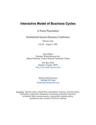 Table of Contents

    Go Back




                         Interactive Model of Business Cycles

                                               A Poster Presentation

                                 International System Dynamics Conference
                                                      Palermo, Italy
                                                 July 28 – August 1, 2002




                                                      David Wheat
                                             President, Wheat Resources Inc.
                                 Adjunct Professor, Virginia Western Community College

                                                     P.O. Box 19234
                                                Roanoke, Virginia 24019
                                             http://www.wheatresources.com




                                                888-667-8850 (toll-free)
                                                  540-966-5167 (fax)
                                              dwheat@wheatresources.com



                    keywords: business cycles, circular flow, consumption, economy, economic policy,
                        fiscal policy, experiment, fluctuations, forecasting, instruction, interactive,
                            investment, labor, macroeconomics, microworlds, monetary policy,
                                       production, sales, scenarios, STELLA, teaching
 