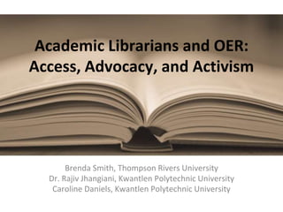 Academic Librarians and OER:
Access, Advocacy, and Activism
Brenda Smith, Thompson Rivers University
Dr. Rajiv Jhangiani, Kwantlen Polytechnic University
Caroline Daniels, Kwantlen Polytechnic University
 