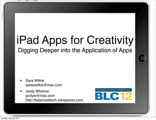 iPad Apps for Creativity
                   Digging Deeper into the Application of Apps




                        •   Sara Wilkie
                            saraswilkie@mac.com
                        •   Jordy Whitmer
                            jordyw@mac.com
                            http://balancedtech.wikispaces.com



Sunday, July 29, 2012
 
