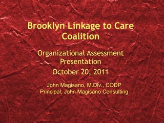 Brooklyn Linkage to Care Coalition Organizational Assessment Presentation October 20, 2011 John Magisano, M.Div., CODP Principal, John Magisano Consulting 