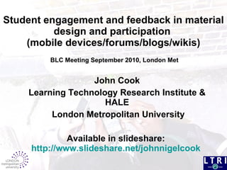 Student engagement and feedback in material design and participation  (mobile devices/forums/blogs/wikis)  BLC Meeting September 2010, London Met John Cook Learning Technology Research Institute & HALE London Metropolitan University Available in slideshare:  http://www.slideshare.net/johnnigelcook   