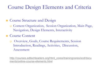 Course Design Elements and Criteria
 Course Structure and Design
 Content Organization, Session Organization, Main Page,
Navigation, Design Elements, Interactivity
 Course Content
 Overview, Goals, Course Requirements, Session
Introduction, Readings, Activities, Discussion,
Assessment
http://courses.edtechleaders.org/html_cores/trainingcores/ocd/docu
ments/online-course-elements.html
 