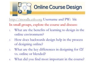 http://moodle.etlo.org Username and PW: blc
In small groups, explore the course and discuss:
1. What are the benefits of learning to design in the
online environment?
2. How does backwards design help in the process
of designing online?
3. What are the key differences in designing for f2f
vs. online or blended?
4. What did you find most important in the course?
 