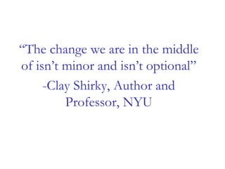 “The change we are in the middle
of isn’t minor and isn’t optional”
-Clay Shirky, Author and
Professor, NYU
 