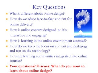Key Questions
 What’s different about online design?
 How do we adapt face-to-face content for
online delivery?
 How is online content designed so it’s
interactive and engaging?
 How is learning in the online environment assessed?
 How do we keep the focus on content and pedagogy
and not on the technology?
 How are learning communities integrated into online
courses?
 Your questions? Discuss: What do you want to
learn about online design?
 