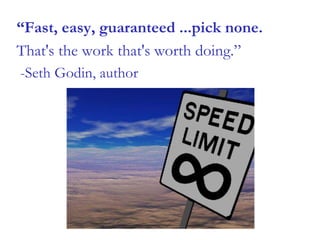 “Fast, easy, guaranteed ...pick none.
That's the work that's worth doing.”
-Seth Godin, author
 