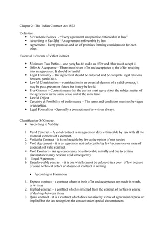 Chapter 2 : The Indian Contract Act 1872
Definition
 Sir Frederic Pollock - “Every agreement and promise enforceable at law”
 According to Sec 2(h) “An agreement enforceable by law
 Agreement – Every promises and set of promises forming consideration for each
other.
Essential Elements of Valid Contract
 Minimum Two Parties – one party has to make an offer and other must accept it.
 Offer & Acceptance – There must be an offer and acceptance to the offer, resulting
into an agreement. It should be lawful
 Legal Formality – The agreement should be enforced and be complete legal relations
between parties to it.
 Lawful Consideration – consideration is an essential element of a valid contract, it
may be past, present or future but it may be lawful
 Free Consent – Consent means that the parties must agree about the subject matter of
the agreement in the same sense and at the same time.
 Lawful Object
 Certainty & Possibility of performance – The terms and conditions must not be vague
or uncertain.
 Legal Formalities –Generally a contract must be written always.

Classification Of Contract
 According to Validity
1. Valid Contract – A valid contract is an agreement duly enforceable by law with all the
essential elements of a contract.
2. Voidable Contract – It is enforceable by law at the option of one parties
3. Void Agreement – it is an agreement not enforceable by law because one or more of
essentials of valid contract
4. Void Contract – An agreement may be enforceable initially and due to certain
circumstances may become void subsequently
5. Illegal Agreement 6. Unenforceable contract – it is one which cannot be enforced in a court of law because
of some technical defect or absence of contract in writing.
According to Formation
1. Express contract – a contract where in both offer and acceptance are made in words,
or written
2. Implied contract – a contract which is inferred from the conduct of parties or course
of dealings between them
3. Quasi contract – it is a contract which does not arise by virtue of agreement express or
implied but the law recognizes the contact under special circumstances

 