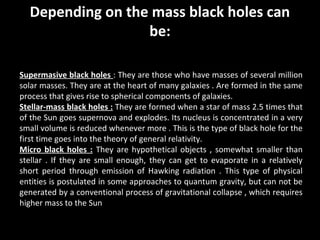 Depending on the mass black holes can
be:
Supermasive black holes : They are those who have masses of several million
solar masses. They are at the heart of many galaxies . Are formed in the same
process that gives rise to spherical components of galaxies.
Stellar-mass black holes : They are formed when a star of mass 2.5 times that
of the Sun goes supernova and explodes. Its nucleus is concentrated in a very
small volume is reduced whenever more . This is the type of black hole for the
first time goes into the theory of general relativity.
Micro black holes : They are hypothetical objects , somewhat smaller than
stellar . If they are small enough, they can get to evaporate in a relatively
short period through emission of Hawking radiation . This type of physical
entities is postulated in some approaches to quantum gravity, but can not be
generated by a conventional process of gravitational collapse , which requires
higher mass to the Sun

 